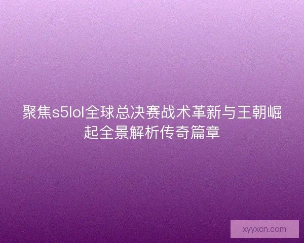 聚焦s5lol全球总决赛战术革新与王朝崛起全景解析传奇篇章
