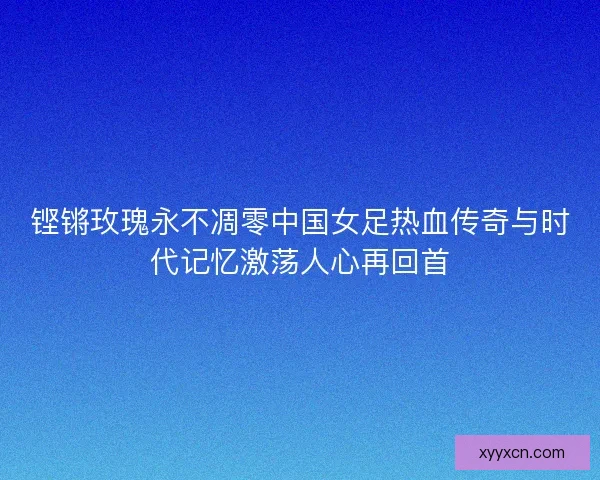 铿锵玫瑰永不凋零中国女足热血传奇与时代记忆激荡人心再回首