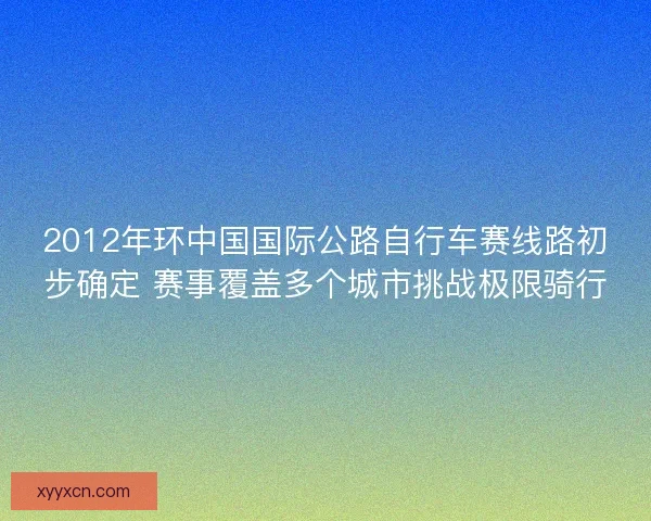 2012年环中国国际公路自行车赛线路初步确定 赛事覆盖多个城市挑战极限骑行