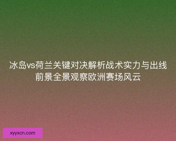 冰岛vs荷兰关键对决解析战术实力与出线前景全景观察欧洲赛场风云