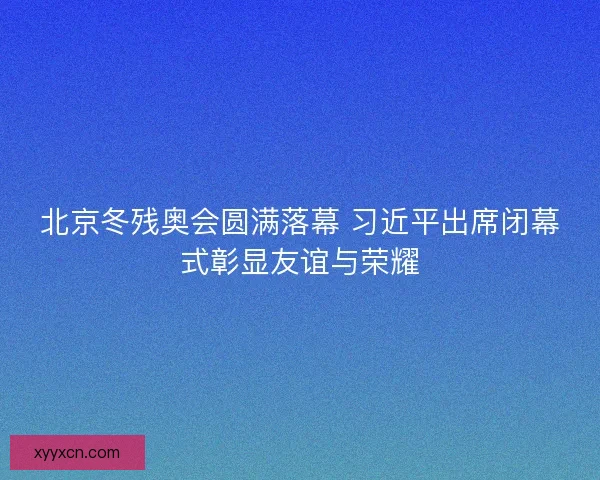 北京冬残奥会圆满落幕 习近平出席闭幕式彰显友谊与荣耀