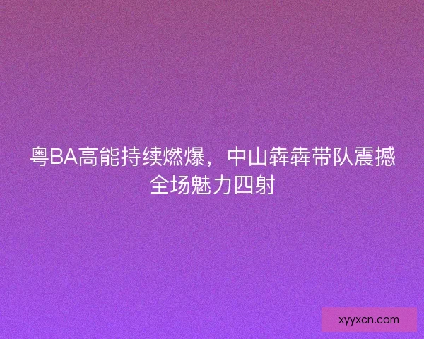 粤BA高能持续燃爆，中山犇犇带队震撼全场魅力四射