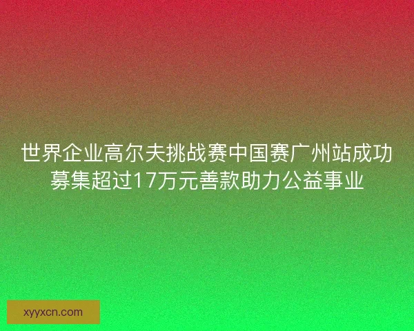 世界企业高尔夫挑战赛中国赛广州站成功募集超过17万元善款助力公益事业